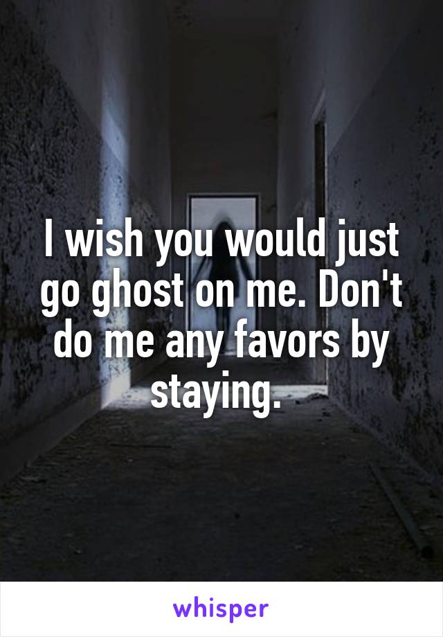 I wish you would just go ghost on me. Don't do me any favors by staying. 
