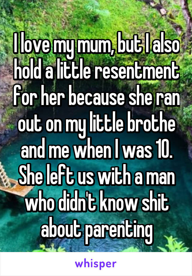 I love my mum, but I also hold a little resentment for her because she ran out on my little brothe and me when I was 10. She left us with a man who didn't know shit about parenting