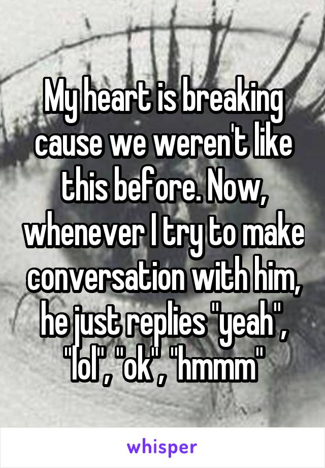 My heart is breaking cause we weren't like this before. Now, whenever I try to make conversation with him, he just replies "yeah", "lol", "ok", "hmmm"
