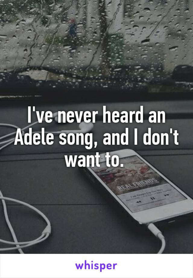 I've never heard an Adele song, and I don't want to. 