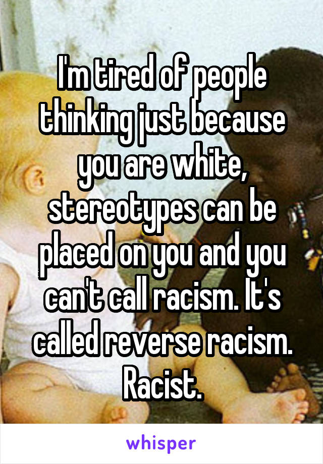 I'm tired of people thinking just because you are white, stereotypes can be placed on you and you can't call racism. It's called reverse racism. Racist.