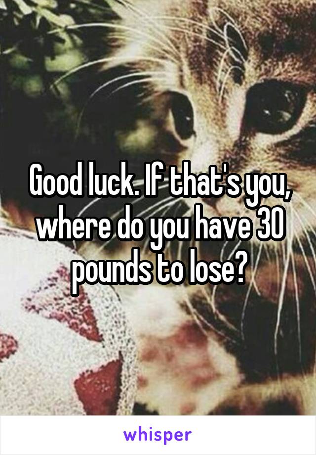 Good luck. If that's you, where do you have 30 pounds to lose?