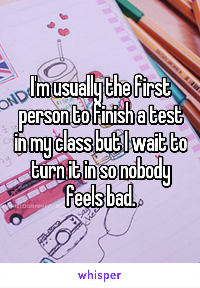 I'm usually the first person to finish a test in my class but I wait to turn it in so nobody feels bad.