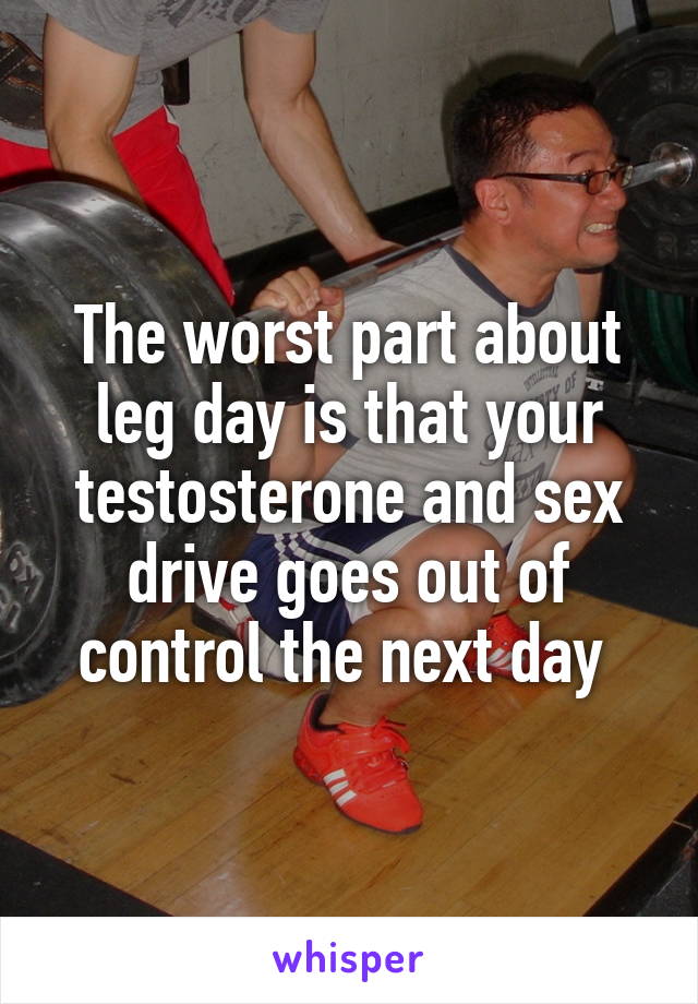 The worst part about leg day is that your testosterone and sex drive goes out of control the next day 