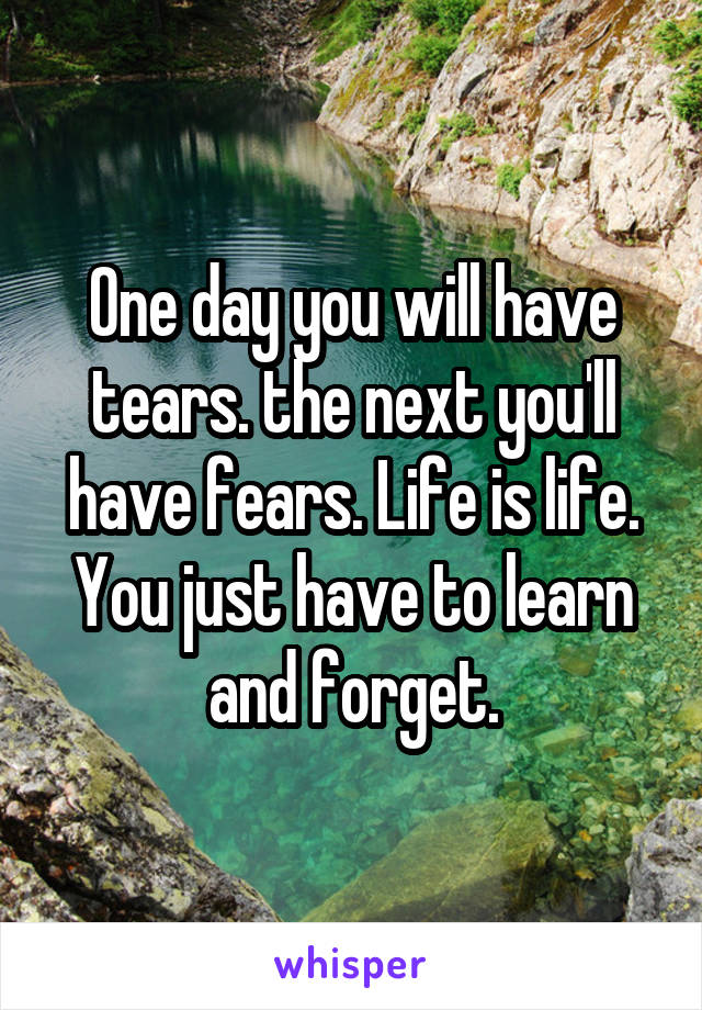 One day you will have tears. the next you'll have fears. Life is life. You just have to learn and forget.