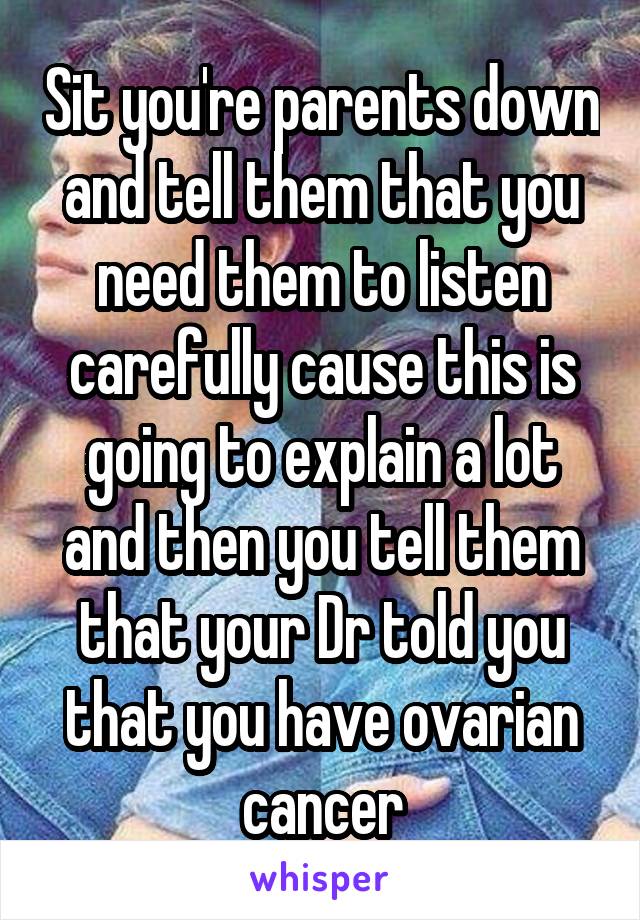 Sit you're parents down and tell them that you need them to listen carefully cause this is going to explain a lot and then you tell them that your Dr told you that you have ovarian cancer