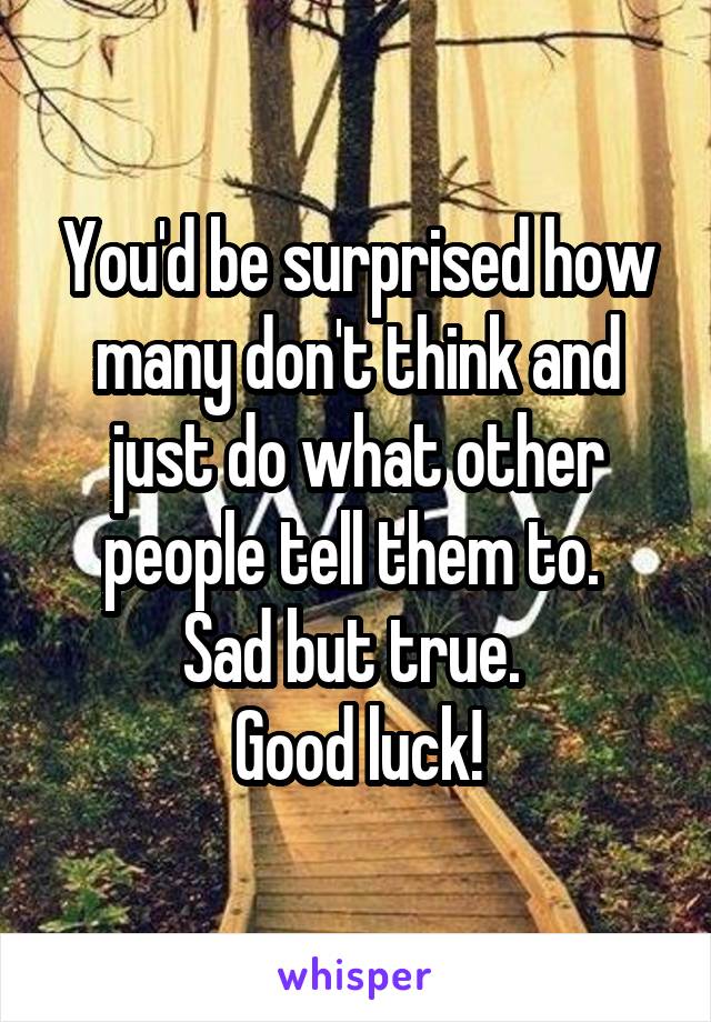 You'd be surprised how many don't think and just do what other people tell them to. 
Sad but true. 
Good luck!