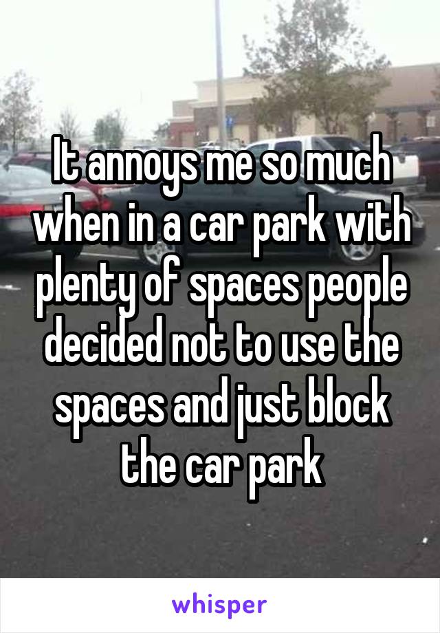 It annoys me so much when in a car park with plenty of spaces people decided not to use the spaces and just block the car park