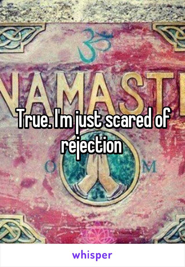 True. I'm just scared of rejection 