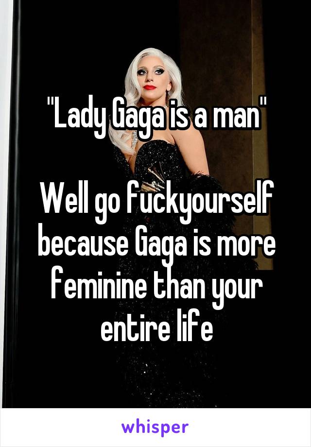 "Lady Gaga is a man"

Well go fuckyourself because Gaga is more feminine than your entire life