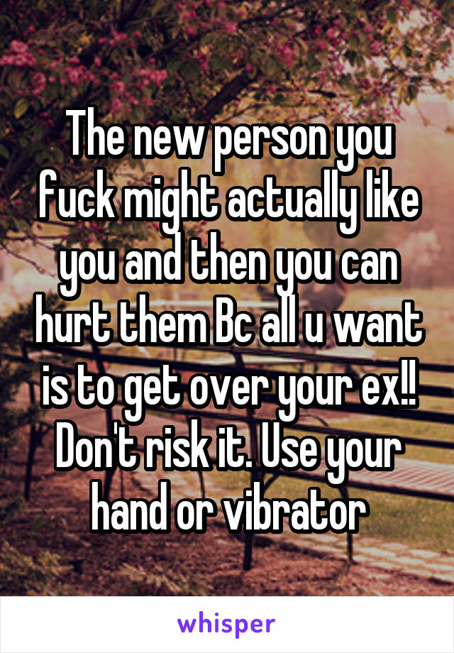The new person you fuck might actually like you and then you can hurt them Bc all u want is to get over your ex!! Don't risk it. Use your hand or vibrator