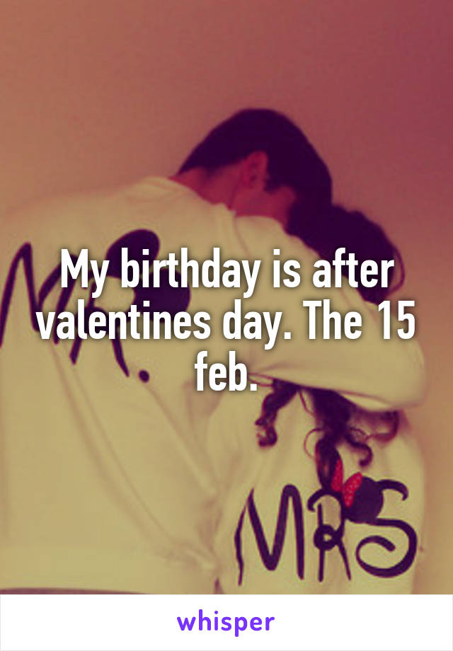 My birthday is after valentines day. The 15 feb.