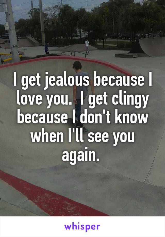 I get jealous because I love you.  I get clingy because I don't know when I'll see you again. 