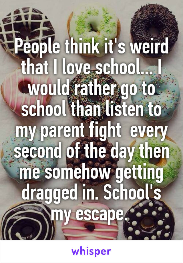 People think it's weird that I love school... I would rather go to school than listen to my parent fight  every second of the day then me somehow getting dragged in. School's my escape. 