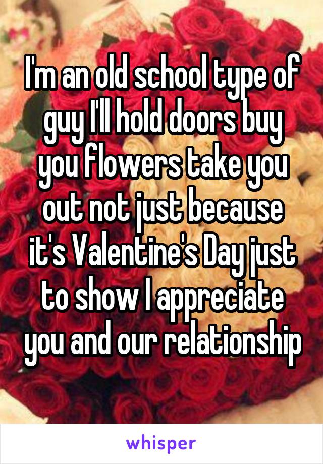 I'm an old school type of guy I'll hold doors buy you flowers take you out not just because it's Valentine's Day just to show I appreciate you and our relationship 