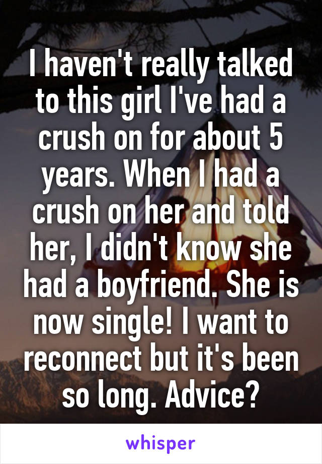 I haven't really talked to this girl I've had a crush on for about 5 years. When I had a crush on her and told her, I didn't know she had a boyfriend. She is now single! I want to reconnect but it's been so long. Advice?