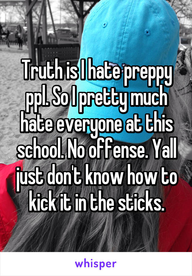 Truth is I hate preppy ppl. So I pretty much hate everyone at this school. No offense. Yall just don't know how to kick it in the sticks.