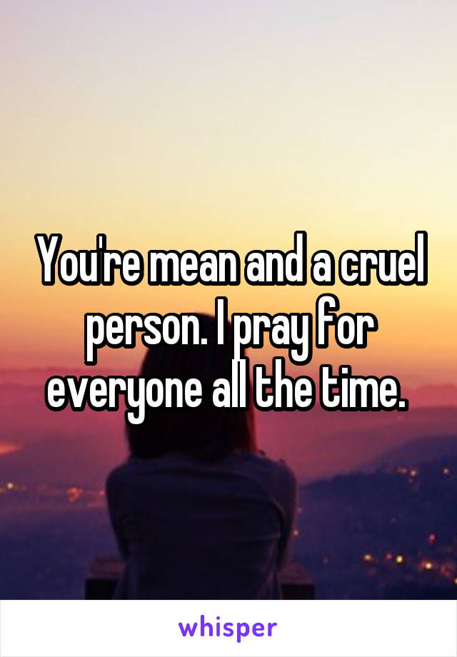 You're mean and a cruel person. I pray for everyone all the time. 