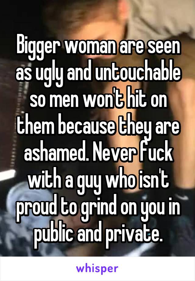 Bigger woman are seen as ugly and untouchable so men won't hit on them because they are ashamed. Never fuck with a guy who isn't proud to grind on you in public and private.