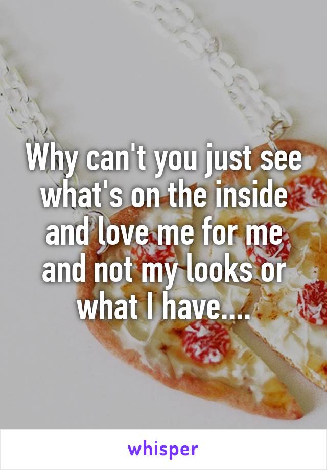 Why can't you just see what's on the inside and love me for me and not my looks or what I have....