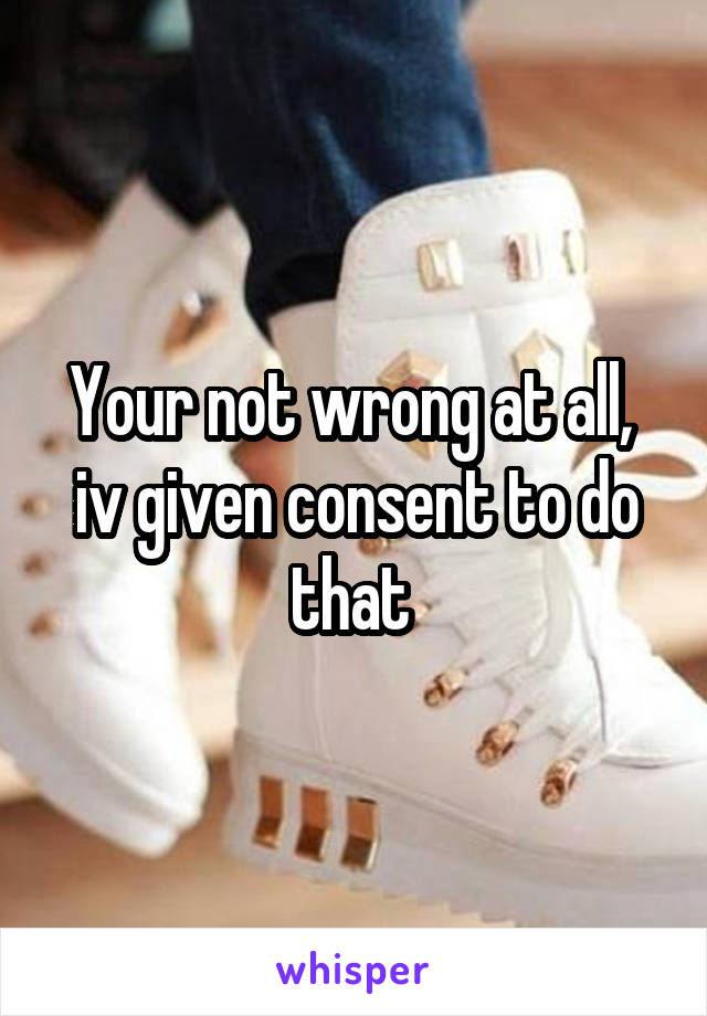 Your not wrong at all,  iv given consent to do that 
