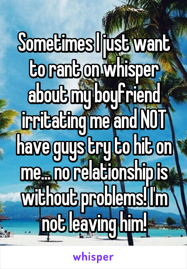 Sometimes I just want to rant on whisper about my boyfriend irritating me and NOT have guys try to hit on me... no relationship is without problems! I'm not leaving him!