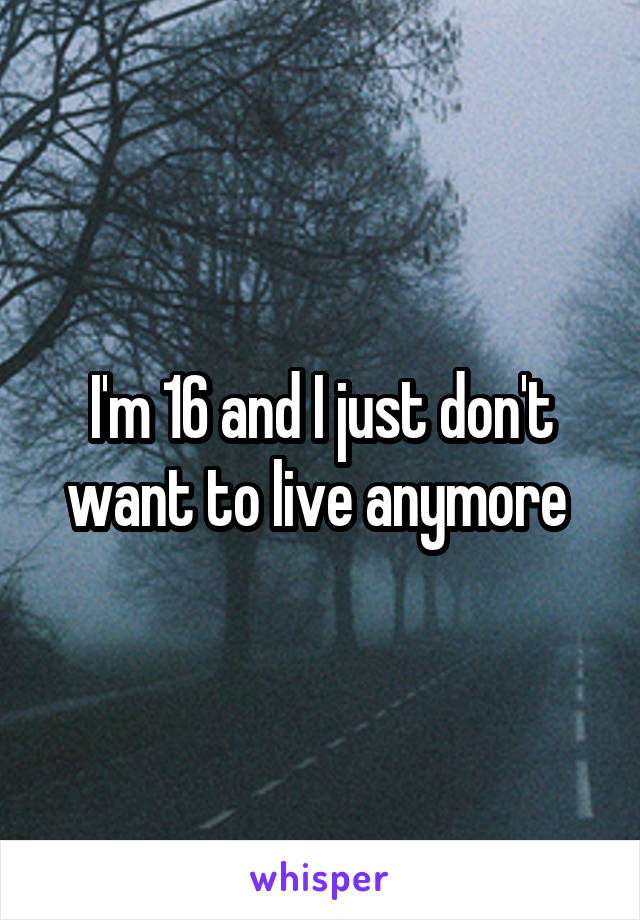 I'm 16 and I just don't want to live anymore 