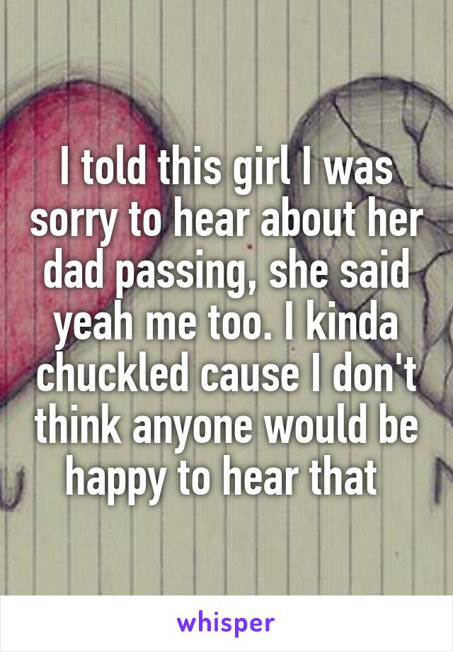 I told this girl I was sorry to hear about her dad passing, she said yeah me too. I kinda chuckled cause I don't think anyone would be happy to hear that 