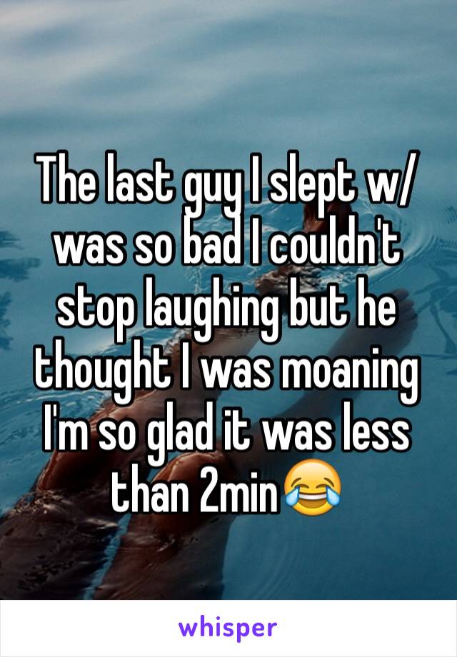 The last guy I slept w/was so bad I couldn't stop laughing but he thought I was moaning I'm so glad it was less than 2min😂 