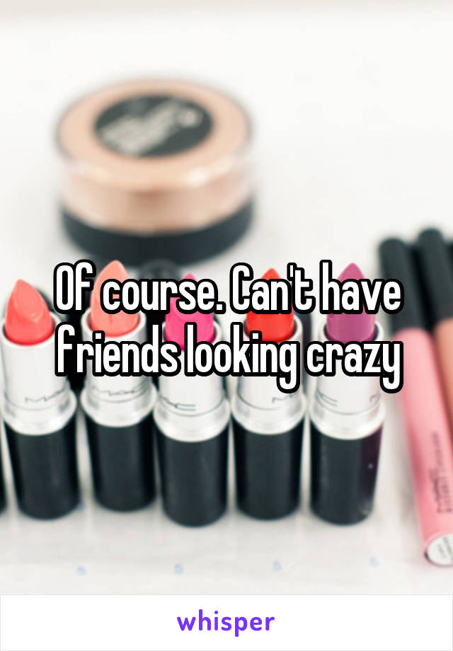 Of course. Can't have friends looking crazy