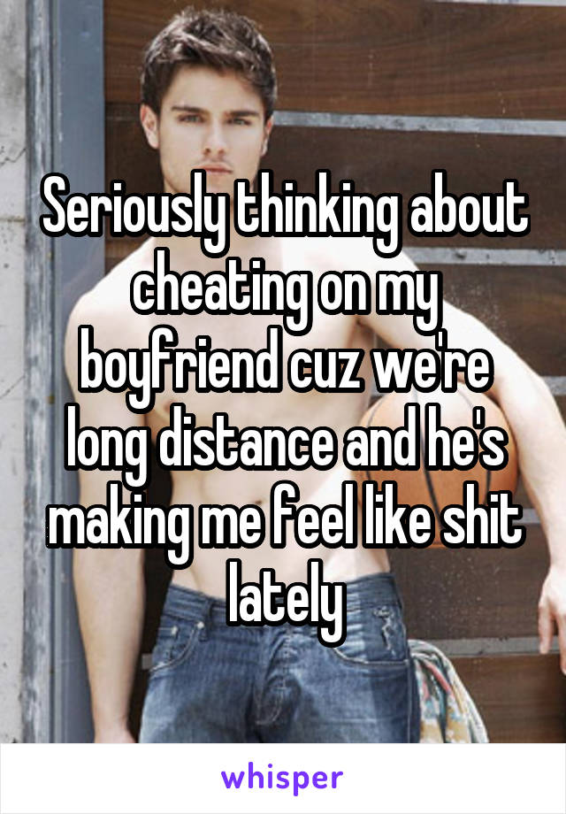 Seriously thinking about cheating on my boyfriend cuz we're long distance and he's making me feel like shit lately