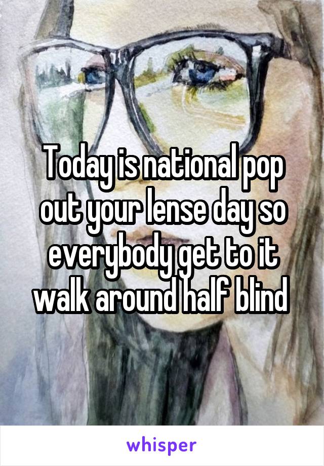 Today is national pop out your lense day so everybody get to it walk around half blind 