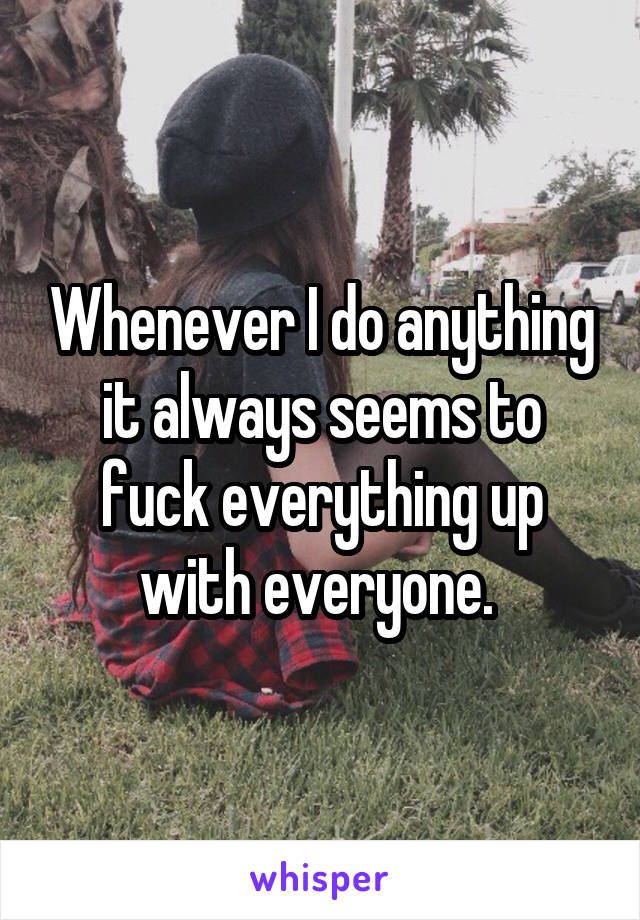 Whenever I do anything it always seems to fuck everything up with everyone. 