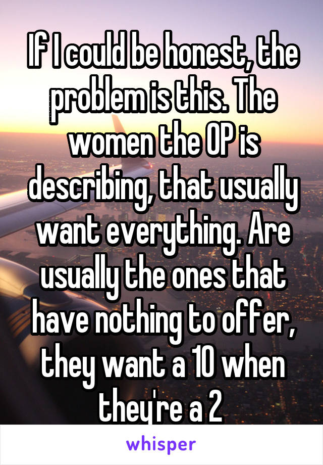 If I could be honest, the problem is this. The women the OP is describing, that usually want everything. Are usually the ones that have nothing to offer, they want a 10 when they're a 2 