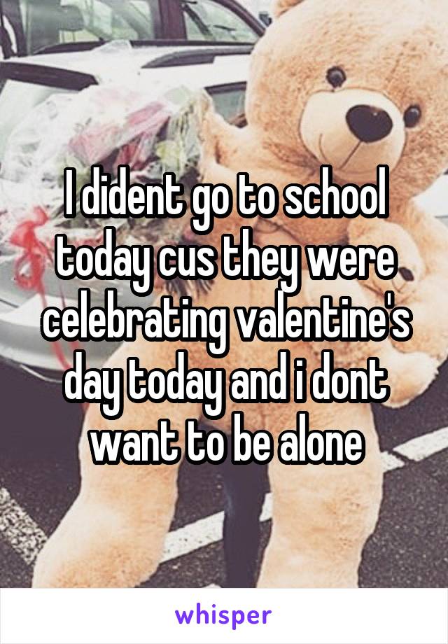 I dident go to school today cus they were celebrating valentine's day today and i dont want to be alone