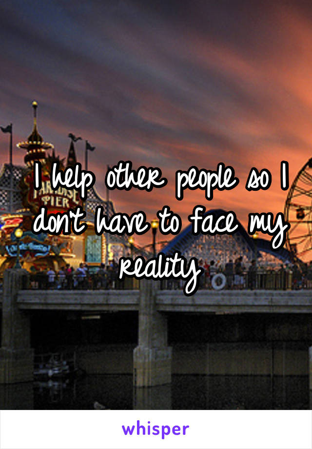 I help other people so I don't have to face my reality