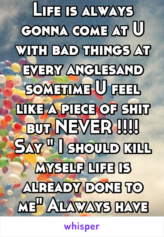 Life is always gonna come at U with bad things at every anglesand sometime U feel like a piece of shit but NEVER !!!! Say " I should kill myself life is already done to me" Alaways have faith"