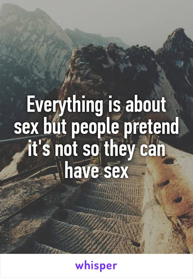 Everything is about sex but people pretend it's not so they can have sex