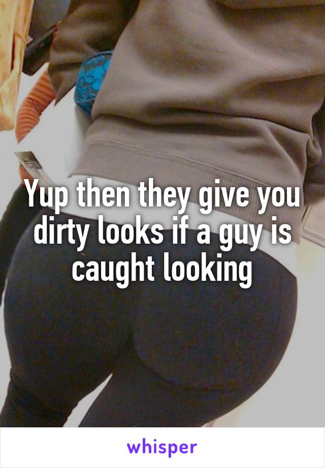 Yup then they give you dirty looks if a guy is caught looking