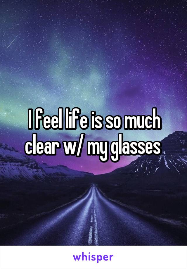 I feel life is so much clear w/ my glasses 