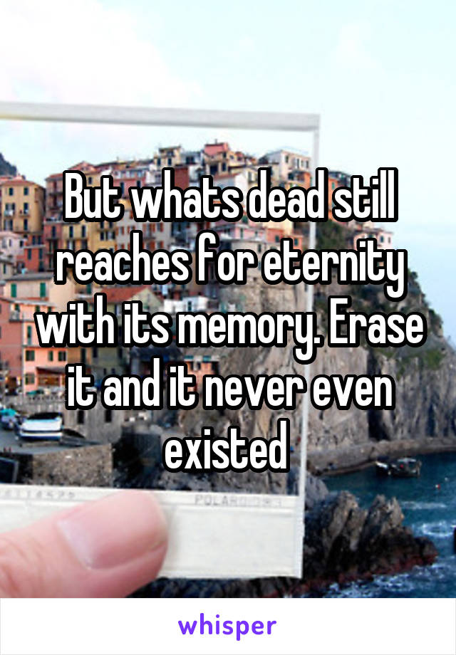 But whats dead still reaches for eternity with its memory. Erase it and it never even existed 