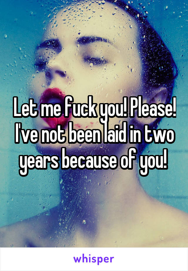 Let me fuck you! Please! I've not been laid in two years because of you! 