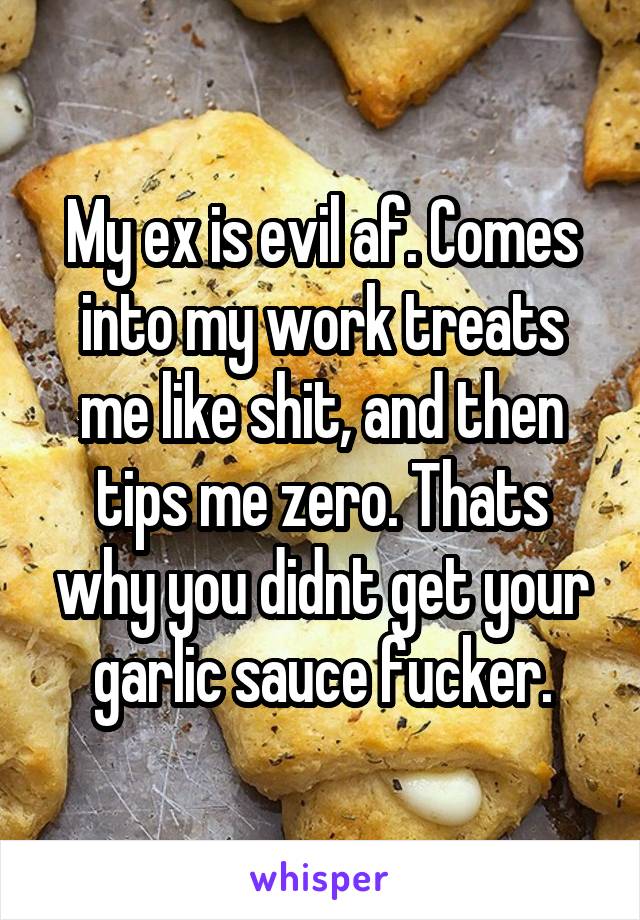 My ex is evil af. Comes into my work treats me like shit, and then tips me zero. Thats why you didnt get your garlic sauce fucker.