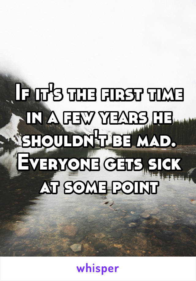 If it's the first time in a few years he shouldn't be mad. Everyone gets sick at some point