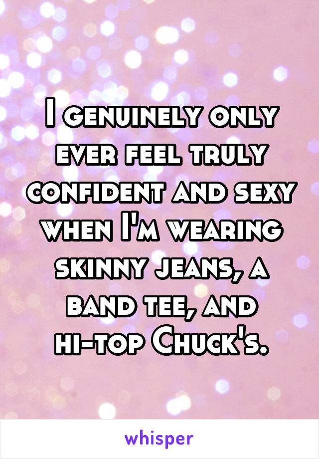 I genuinely only ever feel truly confident and sexy when I'm wearing skinny jeans, a band tee, and hi-top Chuck's.