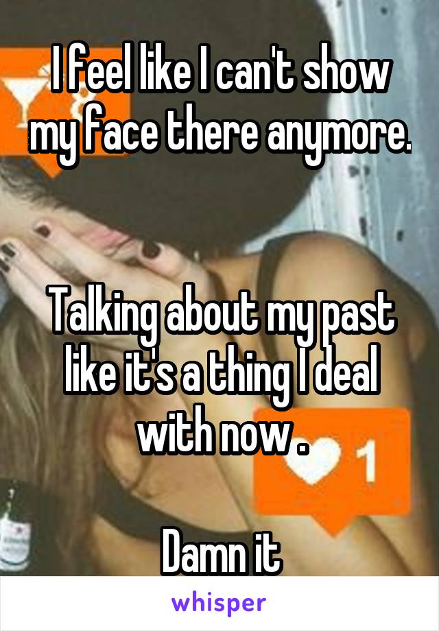 I feel like I can't show my face there anymore. 

Talking about my past like it's a thing I deal with now .

Damn it