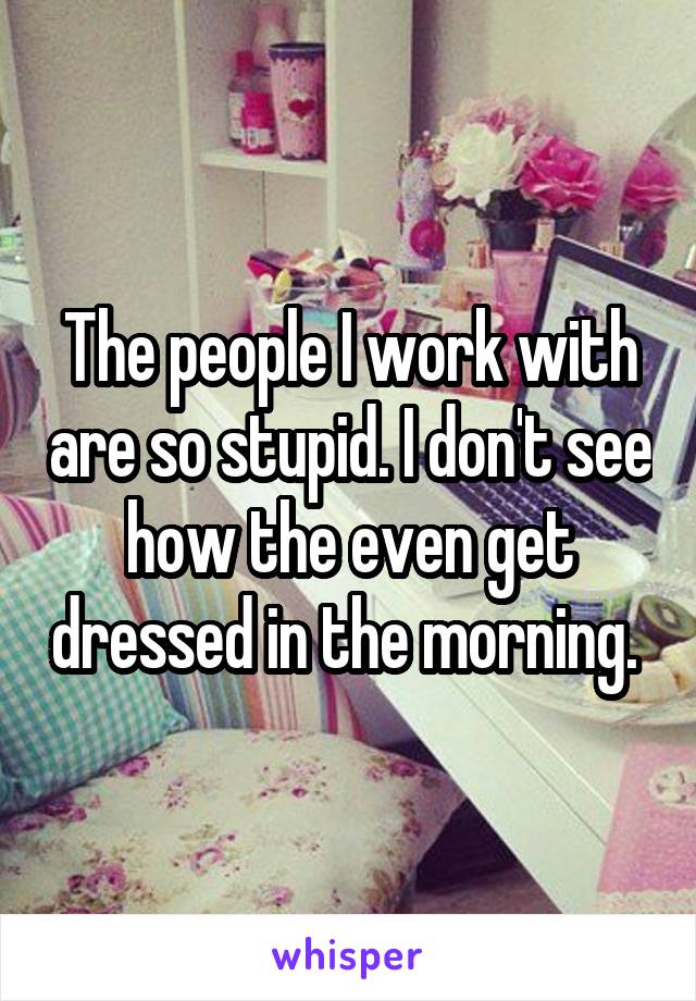 The people I work with are so stupid. I don't see how the even get dressed in the morning. 