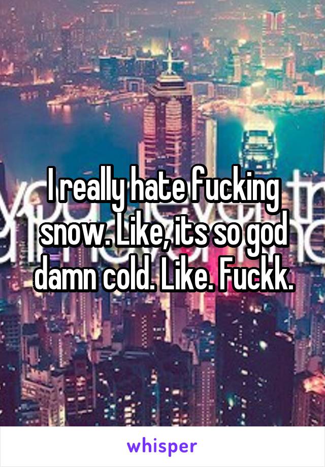 I really hate fucking snow. Like, its so god damn cold. Like. Fuckk.