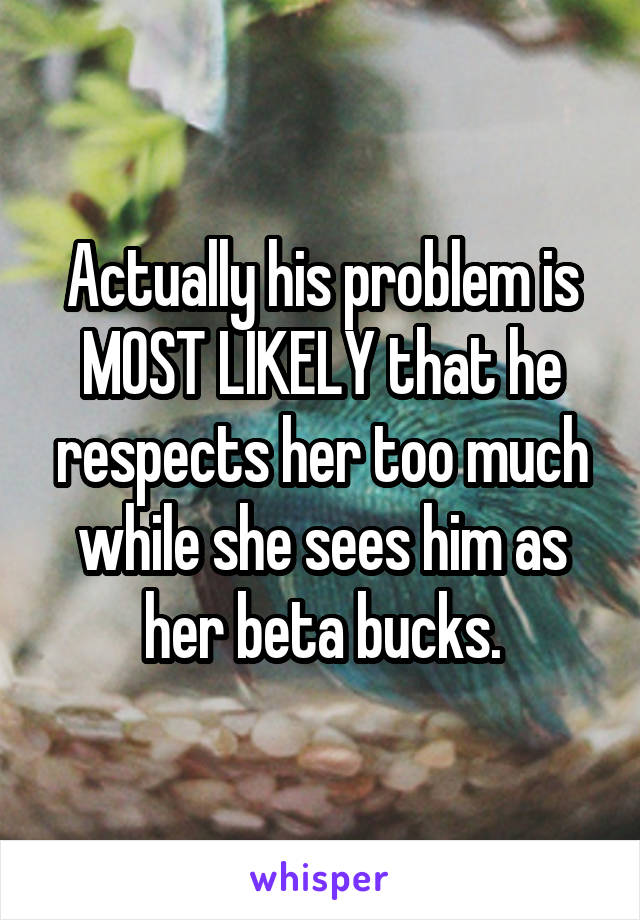 Actually his problem is MOST LIKELY that he respects her too much while she sees him as her beta bucks.