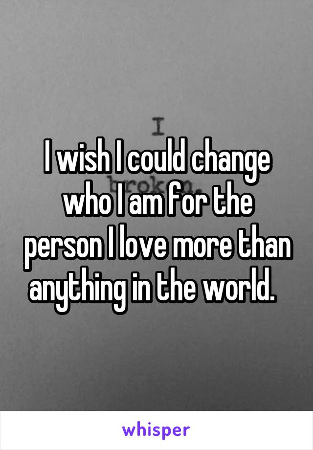 I wish I could change who I am for the person I love more than anything in the world.  